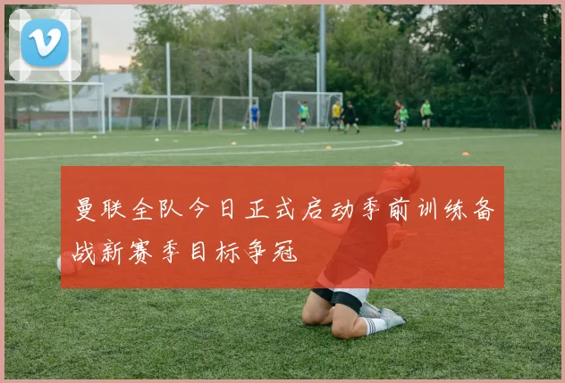 曼联全队今日正式启动季前训练备战新赛季目标争冠