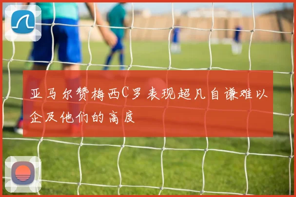 亚马尔赞梅西C罗表现超凡自谦难以企及他们的高度