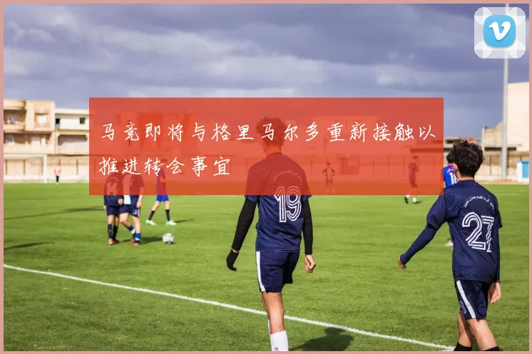 马竞即将与格里马尔多重新接触以推进转会事宜