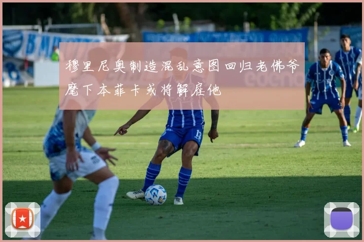 穆里尼奥制造混乱意图回归老佛爷麾下本菲卡或将解雇他