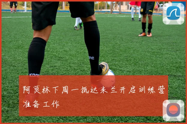 阿莫林下周一抵达米兰开启训练营准备工作