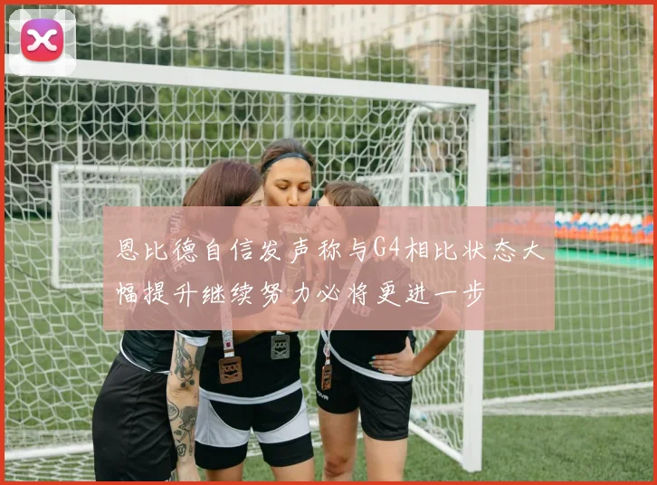 恩比德自信发声称与G4相比状态大幅提升继续努力必将更进一步