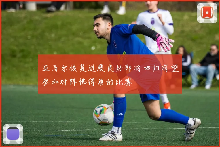 亚马尔恢复进展良好即将回归有望参加对阵佛得角的比赛