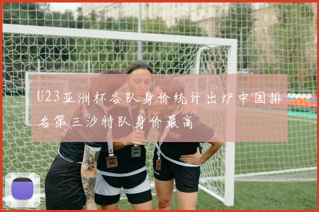 U23亚洲杯各队身价统计出炉中国排名第三沙特队身价最高